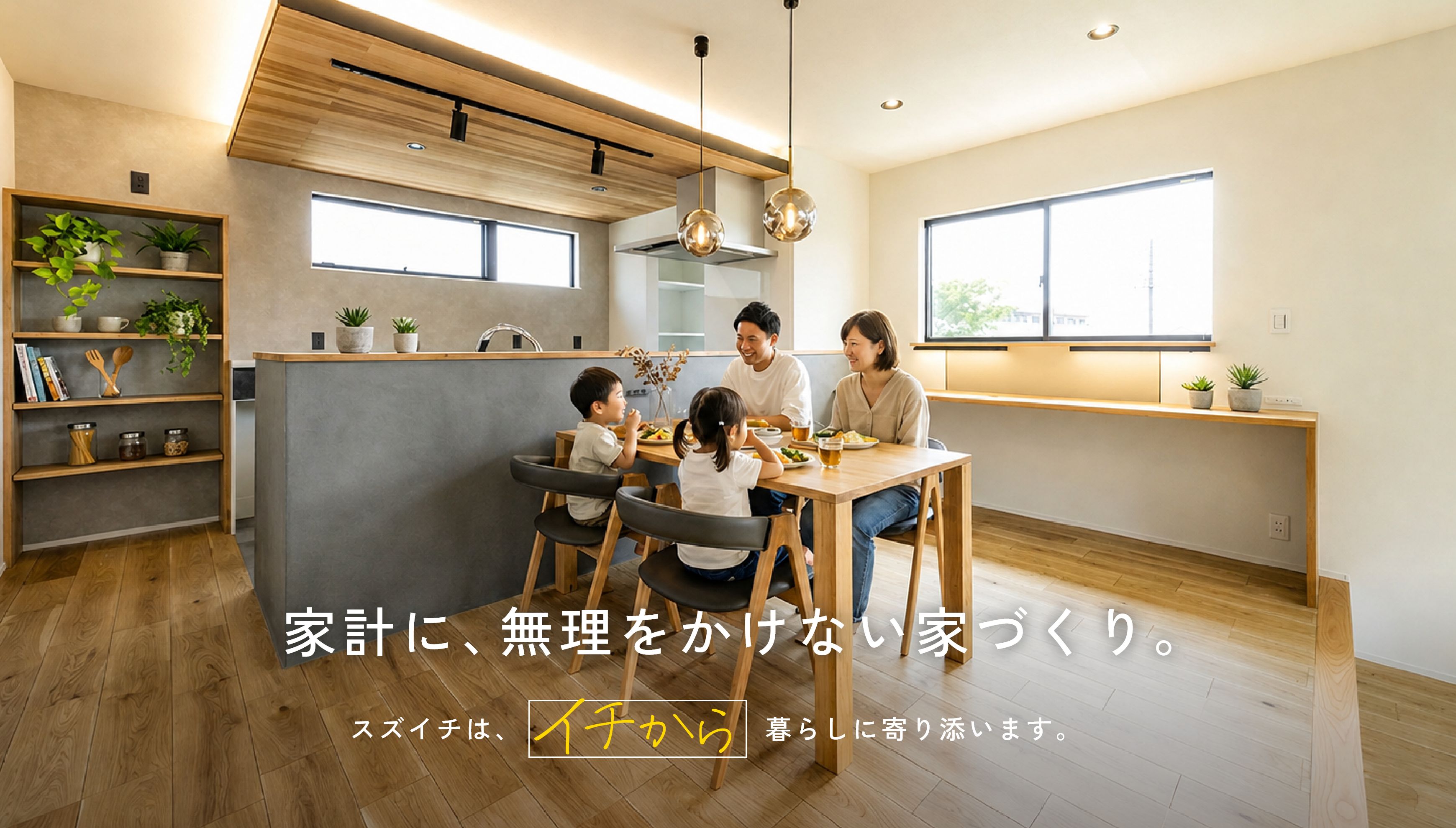 家計に、無理をかけない家づくり。スズイチはイチから暮らしに寄り添います。
